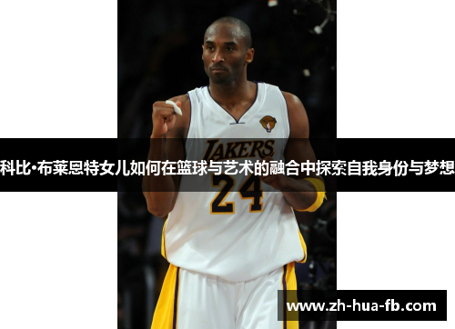 科比·布莱恩特女儿如何在篮球与艺术的融合中探索自我身份与梦想