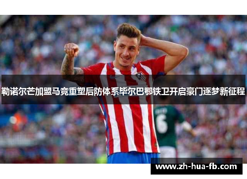 勒诺尔芒加盟马竞重塑后防体系毕尔巴鄂铁卫开启豪门逐梦新征程 勒诺尔芒加盟马竞重塑后防体系毕尔巴鄂铁卫开启豪门逐梦新征程