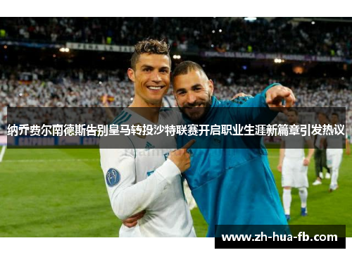 纳乔费尔南德斯告别皇马转投沙特联赛开启职业生涯新篇章引发热议