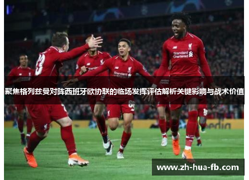 聚焦格列兹曼对阵西班牙欧协联的临场发挥评估解析关键影响与战术价值 聚焦格列兹曼对阵西班牙欧协联的临场发挥评估解析关键影响与战术价值