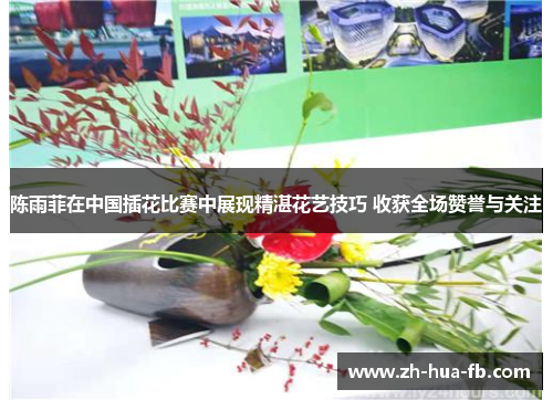 陈雨菲在中国插花比赛中展现精湛花艺技巧 收获全场赞誉与关注