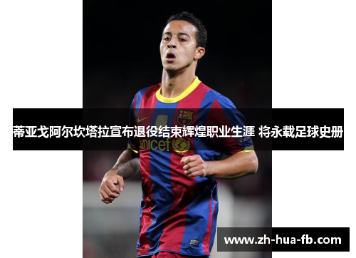 蒂亚戈阿尔坎塔拉宣布退役结束辉煌职业生涯 将永载足球史册 蒂亚戈阿尔坎塔拉宣布退役结束辉煌职业生涯 将永载足球史册